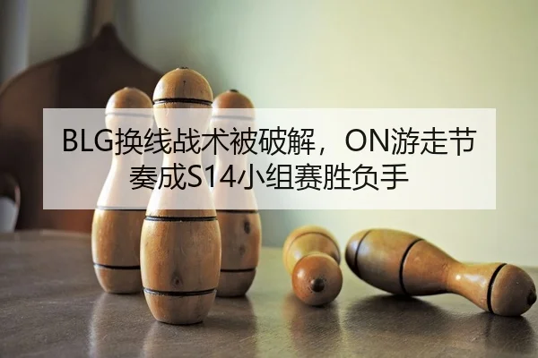 BLG换线战术被破解，ON游走节奏成S14小组赛胜负手